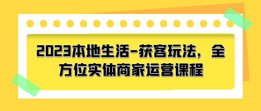 2023 本地生活获客玩法：全方位实体商家运营课程「10 节视频课」 - 源空间