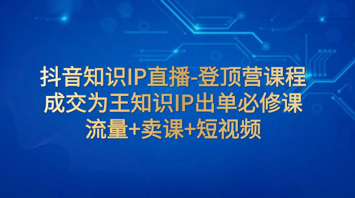抖音知识 IP 直播 · 登顶营课程：成交为王知识 IP 出单必修课，流量+卖课+短视频 - 源空间