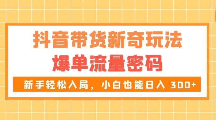 抖音带货新奇玩法，爆单流量密码，新手轻松入局，小白也能日入 300+ - 源空间